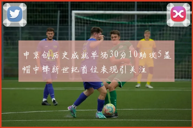 申京创历史成就单场30分10助攻5盖帽中锋新世纪首位表现引关注