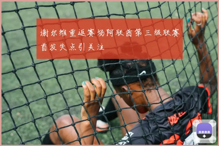 谢尔维重返赛场阿联酋第三级联赛首发失点引关注