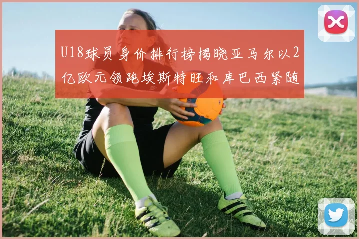 U18球员身价排行榜揭晓亚马尔以2亿欧元领跑埃斯特旺和库巴西紧随其后