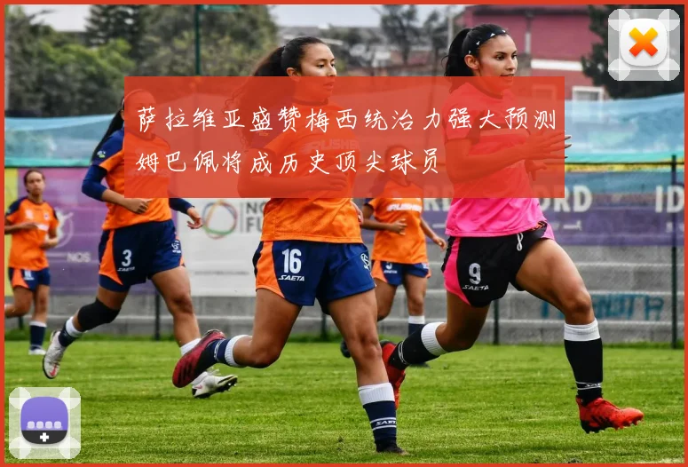 萨拉维亚盛赞梅西统治力强大预测姆巴佩将成历史顶尖球员