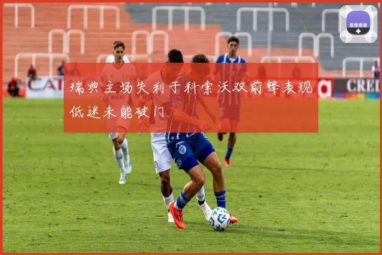 瑞典主场失利于科索沃双前锋表现低迷未能破门
