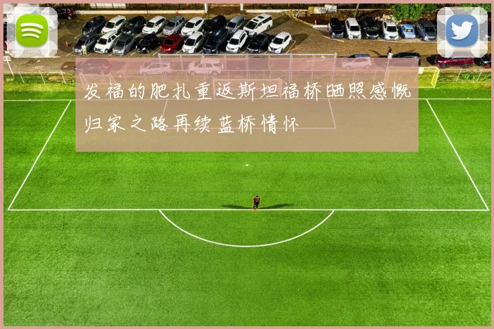 发福的肥扎重返斯坦福桥晒照感慨归家之路再续蓝桥情怀