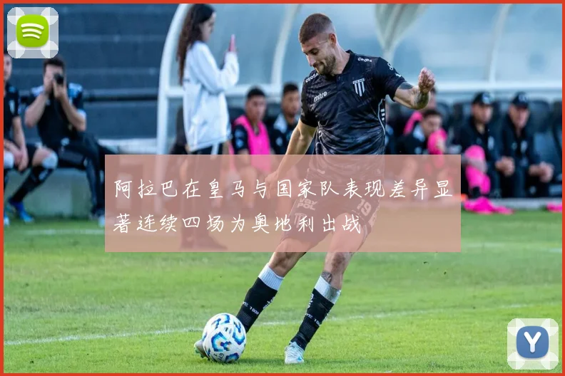 阿拉巴在皇马与国家队表现差异显著连续四场为奥地利出战
