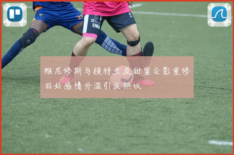 维尼修斯与模特女友甜蜜合影重修旧好感情升温引发热议