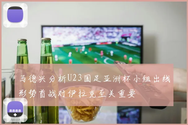 马德兴分析U23国足亚洲杯小组出线形势首战对伊拉克至关重要
