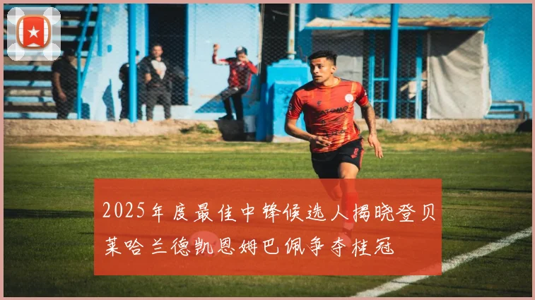 2025年度最佳中锋候选人揭晓登贝莱哈兰德凯恩姆巴佩争夺桂冠
