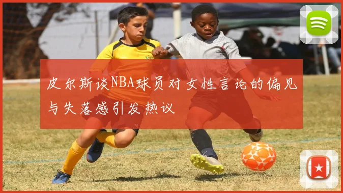 皮尔斯谈NBA球员对女性言论的偏见与失落感引发热议