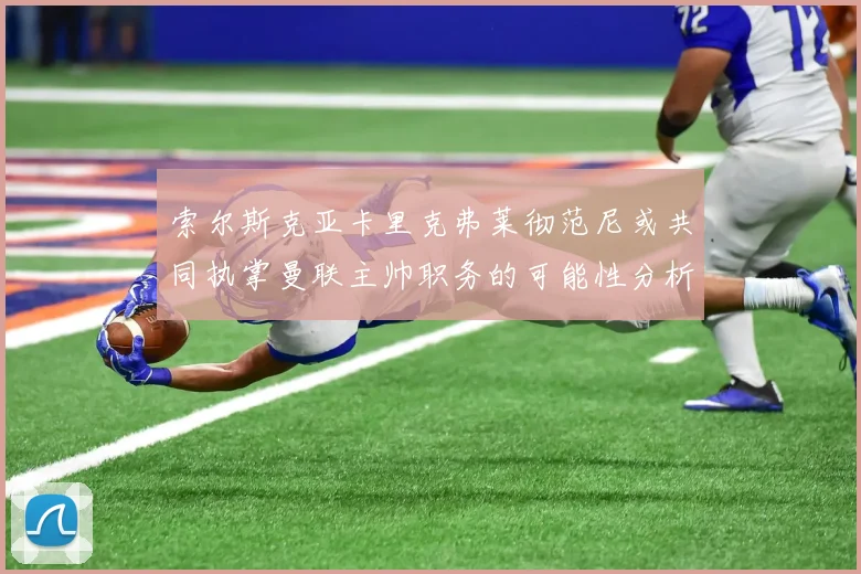 索尔斯克亚卡里克弗莱彻范尼或共同执掌曼联主帅职务的可能性分析