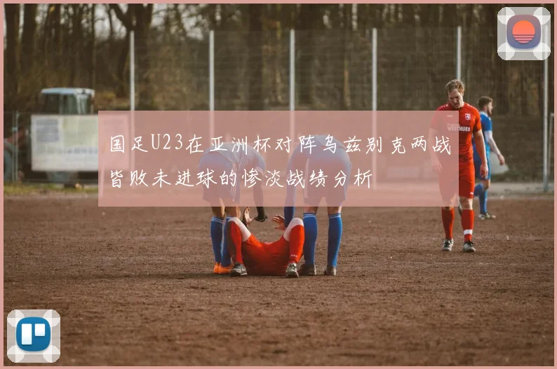 国足U23在亚洲杯对阵乌兹别克两战皆败未进球的惨淡战绩分析