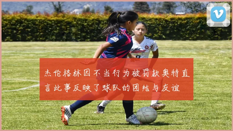 杰伦格林因不当行为被罚款奥特直言此事反映了球队的团结与友谊