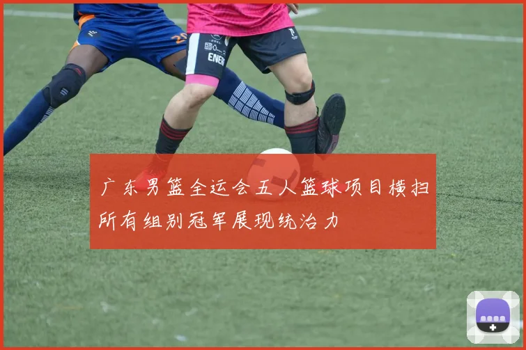 广东男篮全运会五人篮球项目横扫所有组别冠军展现统治力
