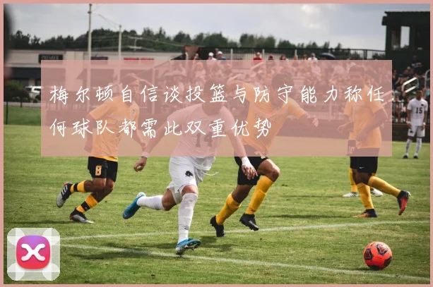 梅尔顿自信谈投篮与防守能力称任何球队都需此双重优势