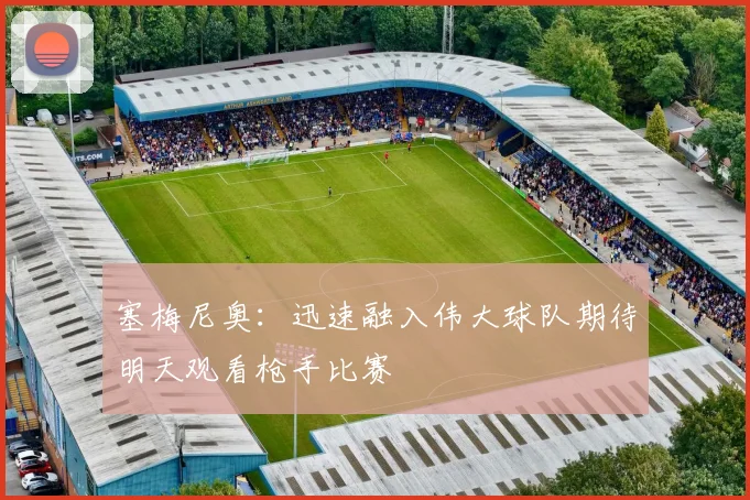 塞梅尼奥：迅速融入伟大球队期待明天观看枪手比赛
