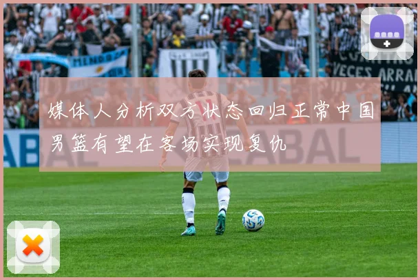 媒体人分析双方状态回归正常中国男篮有望在客场实现复仇
