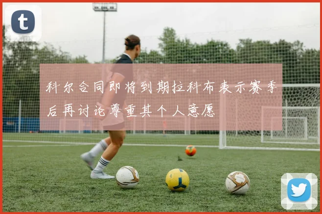 科尔合同即将到期拉科布表示赛季后再讨论尊重其个人意愿