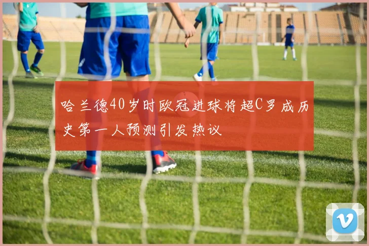 哈兰德40岁时欧冠进球将超C罗成历史第一人预测引发热议