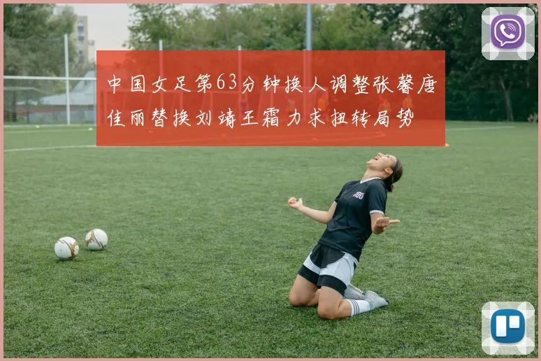 中国女足第63分钟换人调整张馨唐佳丽替换刘靖王霜力求扭转局势