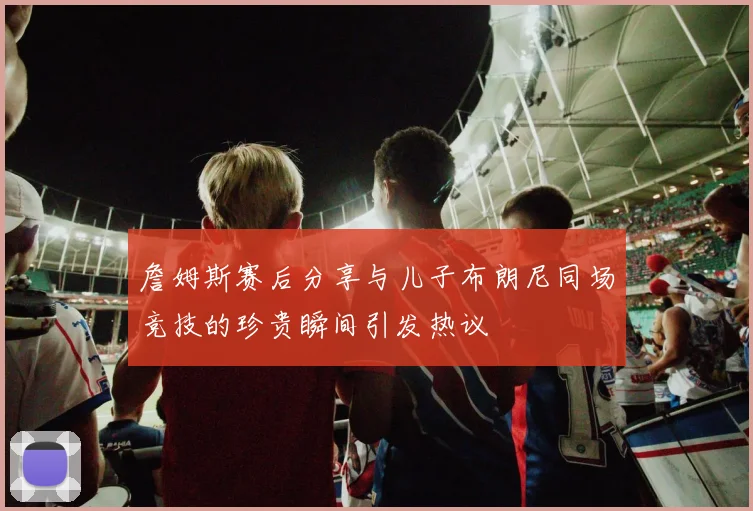 詹姆斯赛后分享与儿子布朗尼同场竞技的珍贵瞬间引发热议