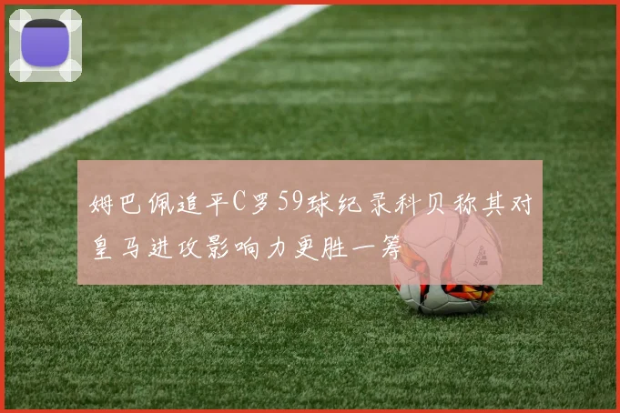 姆巴佩追平C罗59球纪录科贝称其对皇马进攻影响力更胜一筹