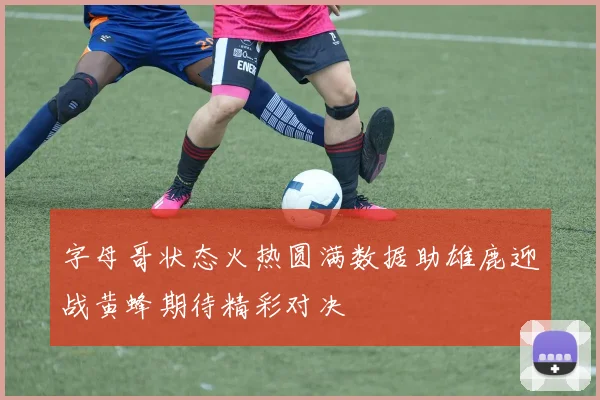 字母哥状态火热圆满数据助雄鹿迎战黄蜂期待精彩对决