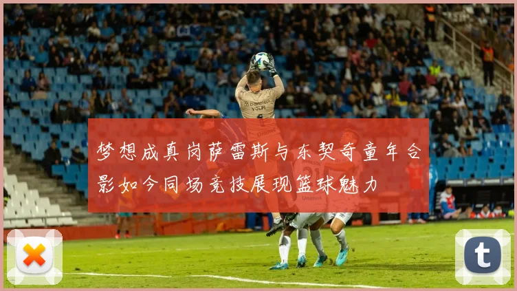 梦想成真岗萨雷斯与东契奇童年合影如今同场竞技展现篮球魅力