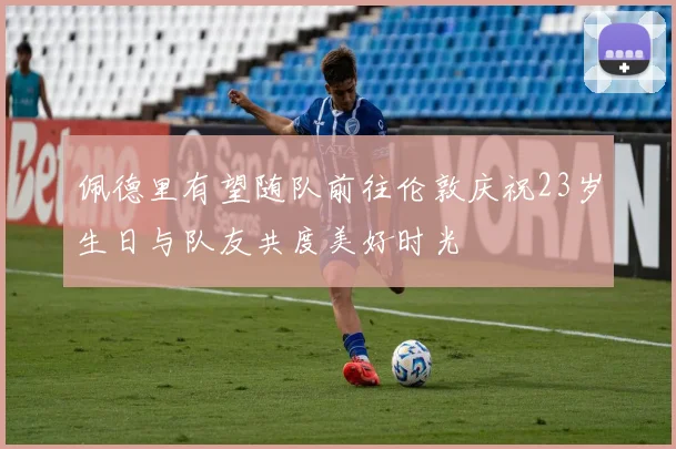 佩德里有望随队前往伦敦庆祝23岁生日与队友共度美好时光