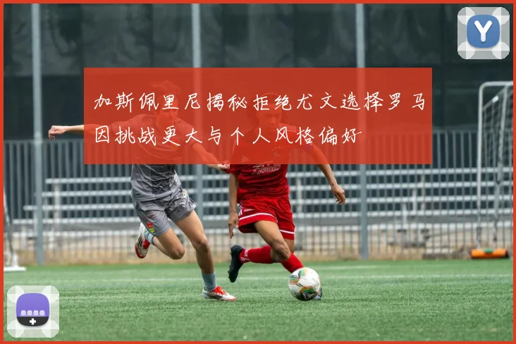 加斯佩里尼揭秘拒绝尤文选择罗马因挑战更大与个人风格偏好