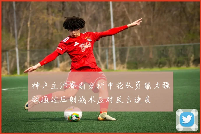 神户主帅赛前分析申花队员能力强欲通过压制战术应对反击速度