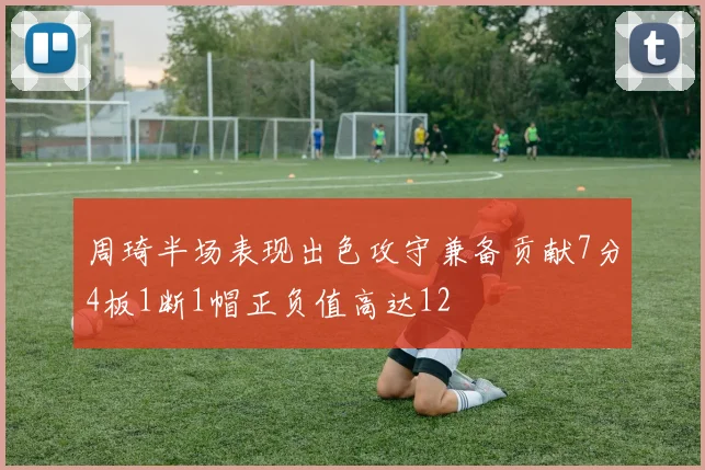 周琦半场表现出色攻守兼备贡献7分4板1断1帽正负值高达12