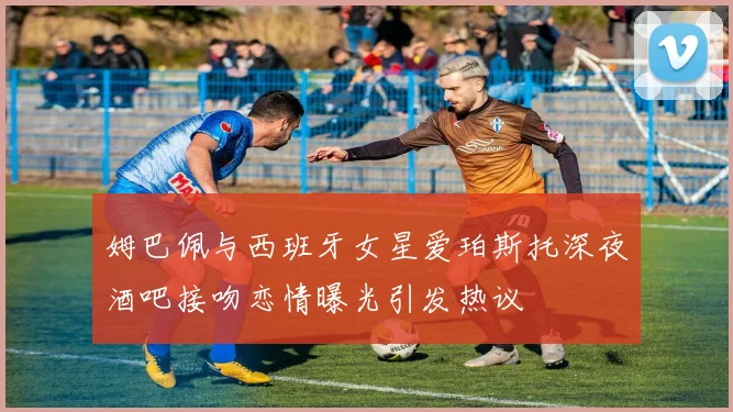 姆巴佩与西班牙女星爱珀斯托深夜酒吧接吻恋情曝光引发热议