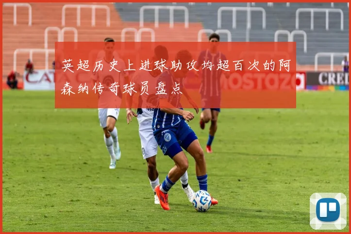 英超历史上进球助攻均超百次的阿森纳传奇球员盘点