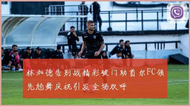 林加德告别战精彩破门助首尔FC领先尬舞庆祝引发全场欢呼