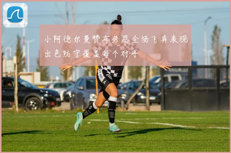 小阿德尔曼赞布劳恩全场飞奔表现出色防守覆盖每个对手