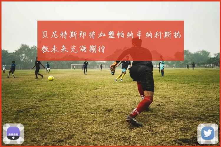 贝尼特斯即将加盟帕纳辛纳科斯执教未来充满期待