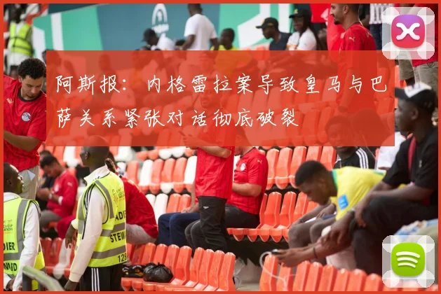 阿斯报：内格雷拉案导致皇马与巴萨关系紧张对话彻底破裂